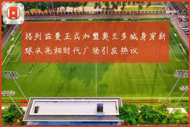 格列兹曼正式加盟奥兰多城身穿新球衣亮相时代广场引发热议
