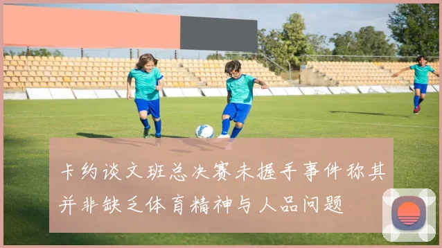 卡约谈文班总决赛未握手事件称其并非缺乏体育精神与人品问题