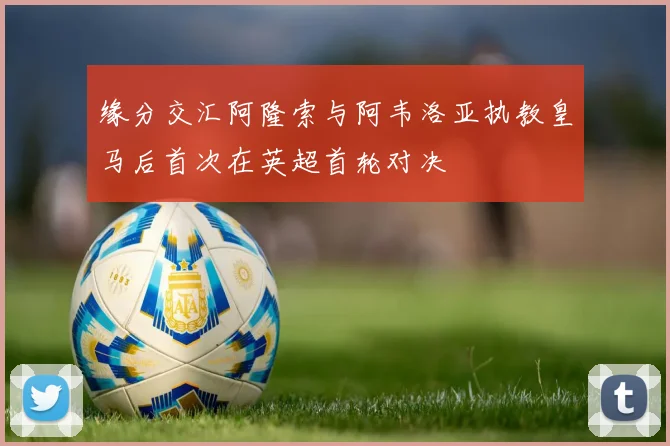 缘分交汇阿隆索与阿韦洛亚执教皇马后首次在英超首轮对决