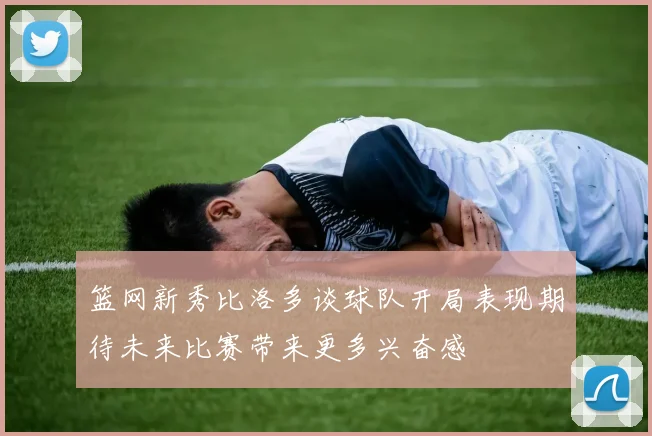 篮网新秀比洛多谈球队开局表现期待未来比赛带来更多兴奋感