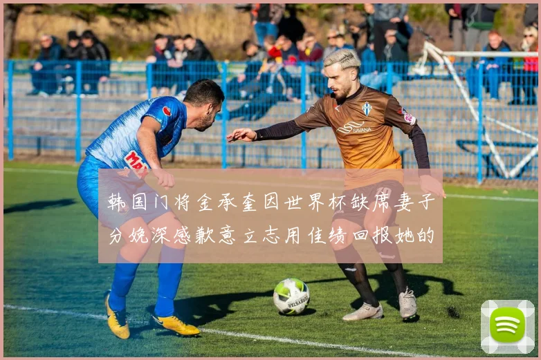韩国门将金承奎因世界杯缺席妻子分娩深感歉意立志用佳绩回报她的支持