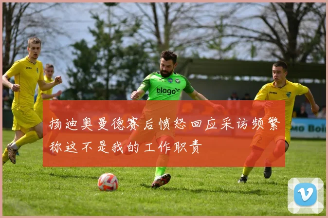 扬迪奥曼德赛后愤怒回应采访频繁称这不是我的工作职责