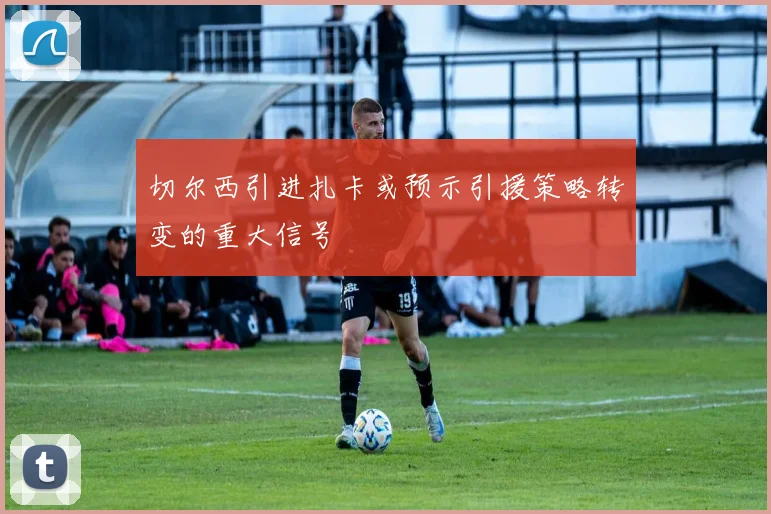 切尔西引进扎卡或预示引援策略转变的重大信号