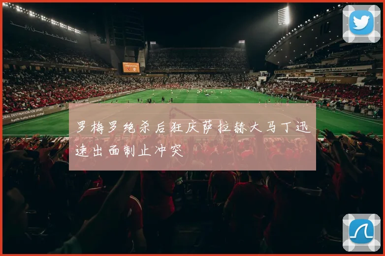 罗梅罗绝杀后狂庆萨拉赫大马丁迅速出面制止冲突