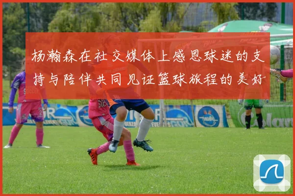 杨瀚森在社交媒体上感恩球迷的支持与陪伴共同见证篮球旅程的美好时刻