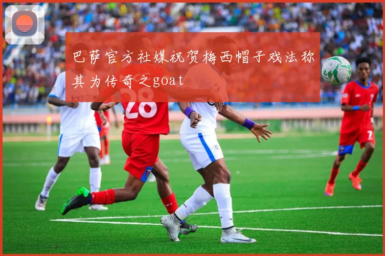 巴萨官方社媒祝贺梅西帽子戏法称其为传奇之goat