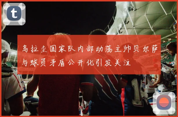 乌拉圭国家队内部动荡主帅贝尔萨与球员矛盾公开化引发关注
