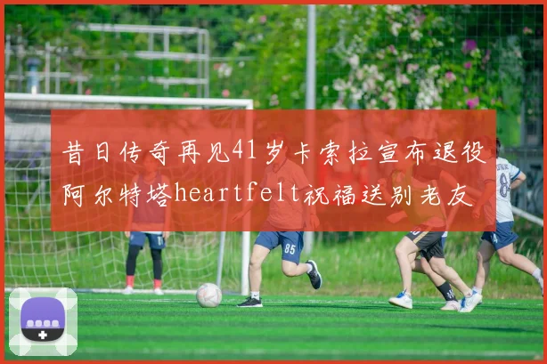 昔日传奇再见41岁卡索拉宣布退役阿尔特塔heartfelt祝福送别老友